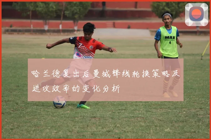 哈兰德复出后曼城锋线轮换策略及进攻效率的变化分析