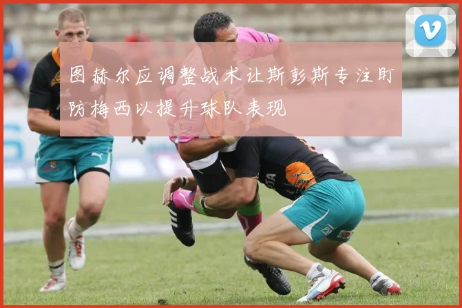 图赫尔应调整战术让斯彭斯专注盯防梅西以提升球队表现