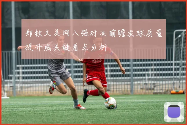 郑钦文美网八强对决前瞻发球质量提升成关键看点分析
