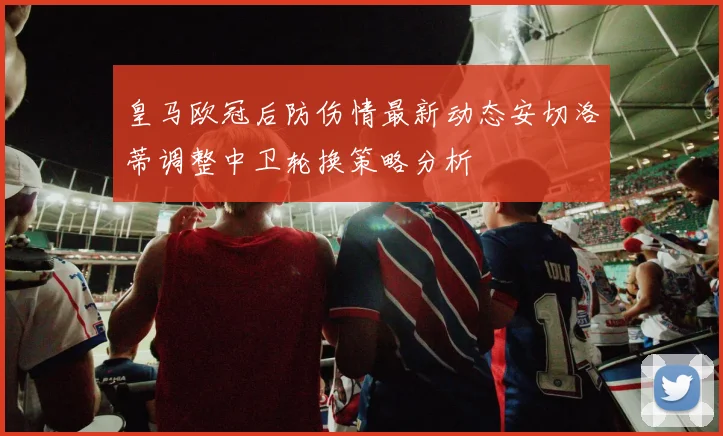 皇马欧冠后防伤情最新动态安切洛蒂调整中卫轮换策略分析