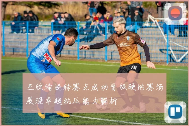 王欣瑜逆转赛点成功晋级硬地赛场展现卓越抗压能力解析