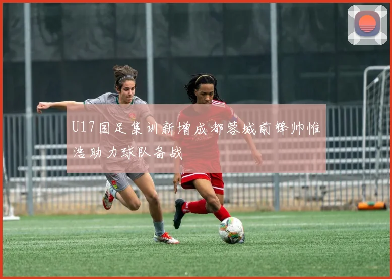 U17国足集训新增成都蓉城前锋帅惟浩助力球队备战