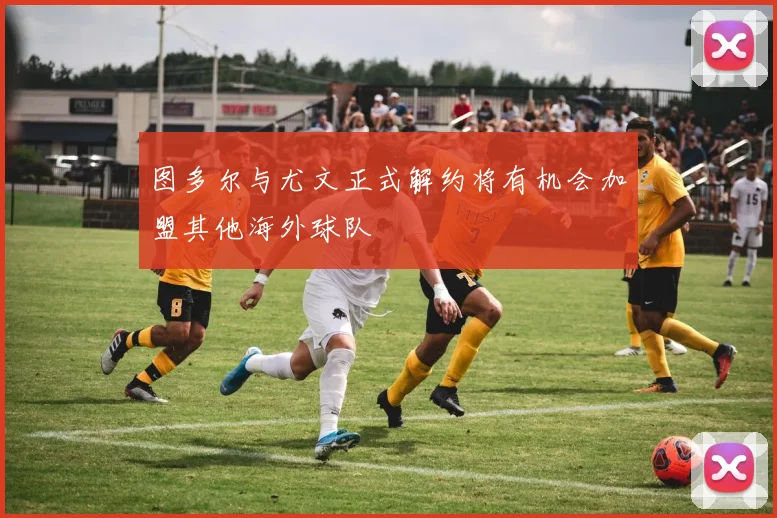 图多尔与尤文正式解约将有机会加盟其他海外球队