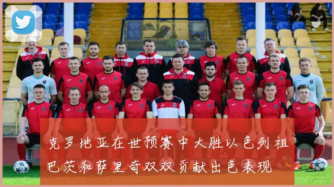 克罗地亚在世预赛中大胜以色列祖巴茨和萨里奇双双贡献出色表现