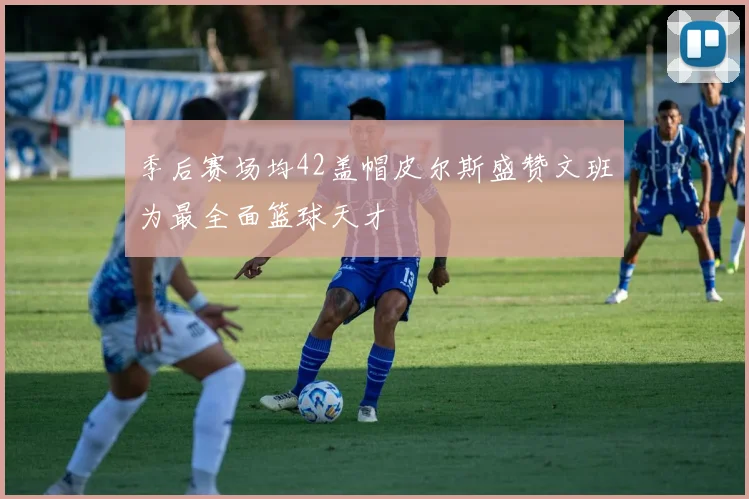 季后赛场均42盖帽皮尔斯盛赞文班为最全面篮球天才