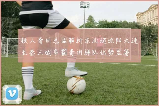 铁人青训总监解析东北超沈阳大连长春三城争霸青训梯队优势显著