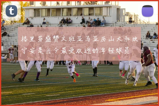 格里芬盛赞文班亚马亚历山大和坎宁安是当今最受欢迎的年轻球员