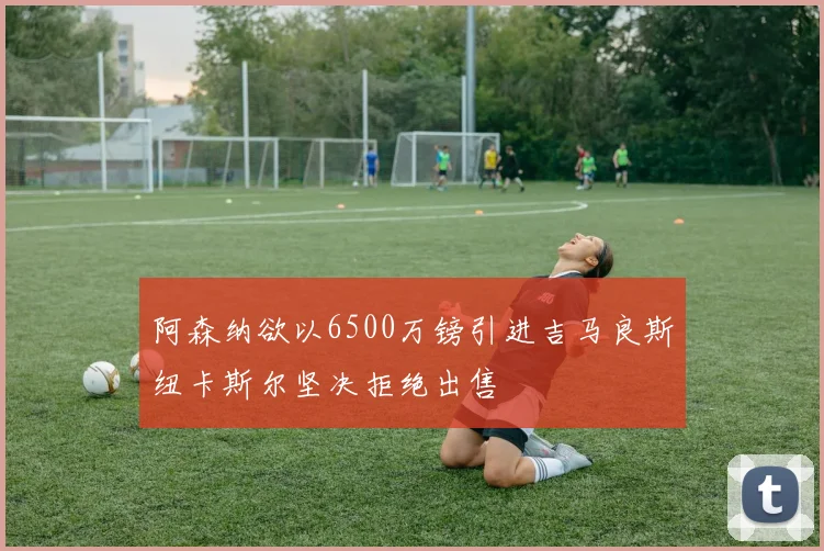 阿森纳欲以6500万镑引进吉马良斯纽卡斯尔坚决拒绝出售