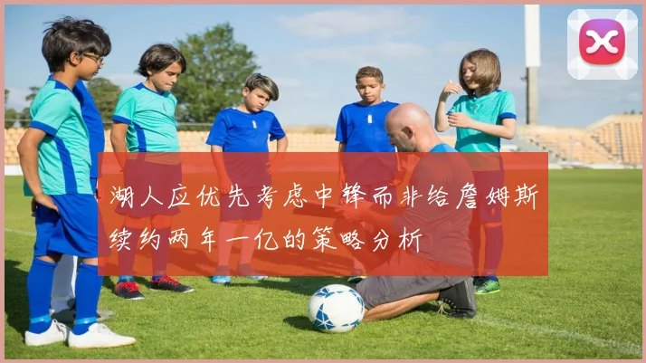 湖人应优先考虑中锋而非给詹姆斯续约两年一亿的策略分析