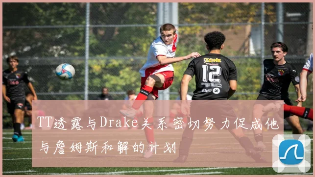 TT透露与Drake关系密切努力促成他与詹姆斯和解的计划
