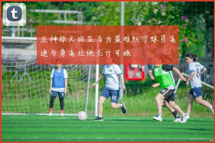 庄神称文班亚马为最难防守球员高速与身高让他无计可施
