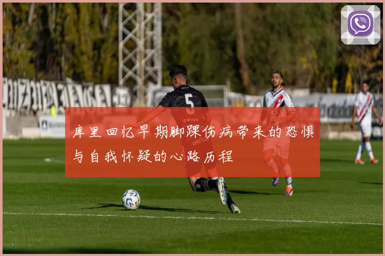 库里回忆早期脚踝伤病带来的恐惧与自我怀疑的心路历程