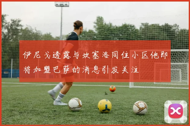 伊尼戈透露与坎塞洛同住小区他即将加盟巴萨的消息引发关注