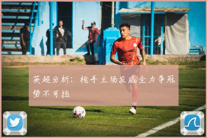英超分析：枪手主场发威全力争冠势不可挡