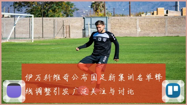 伊万科维奇公布国足新集训名单锋线调整引发广泛关注与讨论