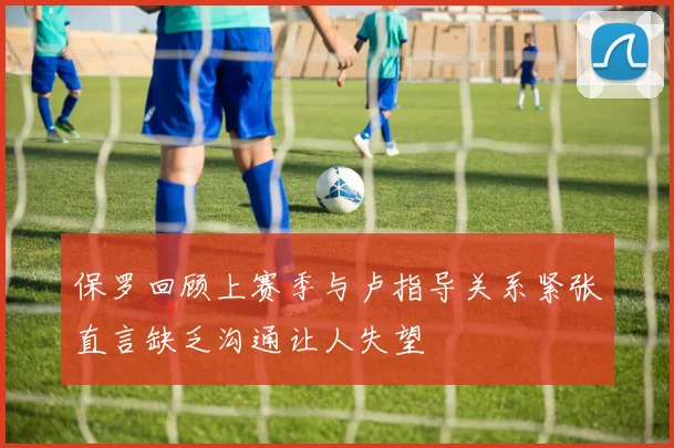 保罗回顾上赛季与卢指导关系紧张直言缺乏沟通让人失望