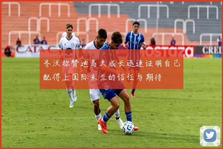 齐沃称赞迪乌夫成长迅速证明自己配得上国际米兰的信任与期待