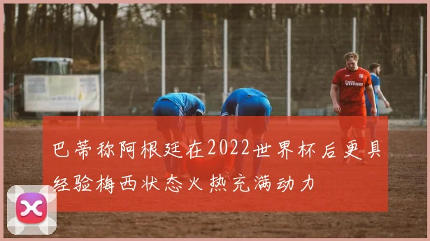巴蒂称阿根廷在2022世界杯后更具经验梅西状态火热充满动力
