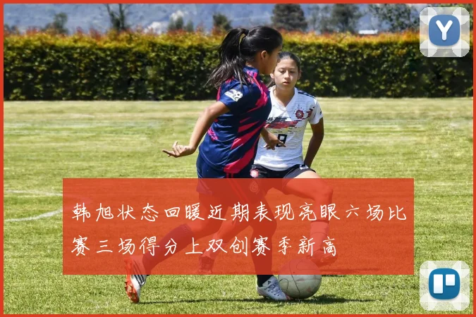 韩旭状态回暖近期表现亮眼六场比赛三场得分上双创赛季新高
