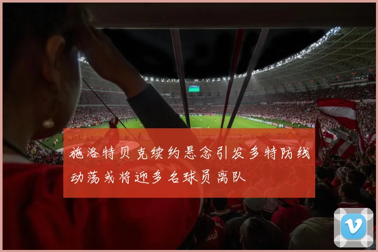 施洛特贝克续约悬念引发多特防线动荡或将迎多名球员离队