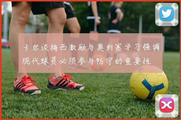 卡尔谈梅西激励与奥利塞学习强调现代球员必须参与防守的重要性