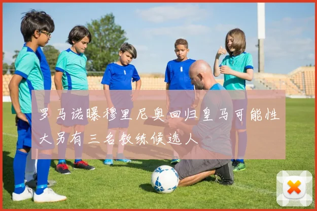 罗马诺曝穆里尼奥回归皇马可能性大另有三名教练候选人