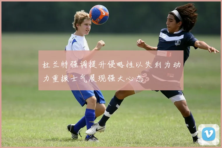 杜兰特强调提升侵略性以失利为动力重振士气展现强大心态