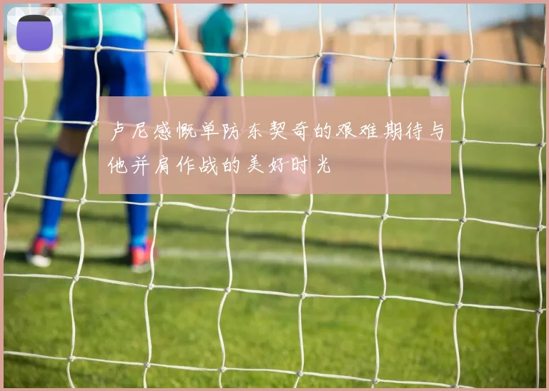 卢尼感慨单防东契奇的艰难期待与他并肩作战的美好时光