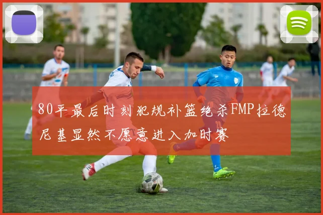 80平最后时刻犯规补篮绝杀FMP拉德尼基显然不愿意进入加时赛