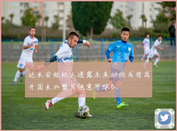 达米安经纪人透露未来动向或将离开国米加盟其他意甲球队