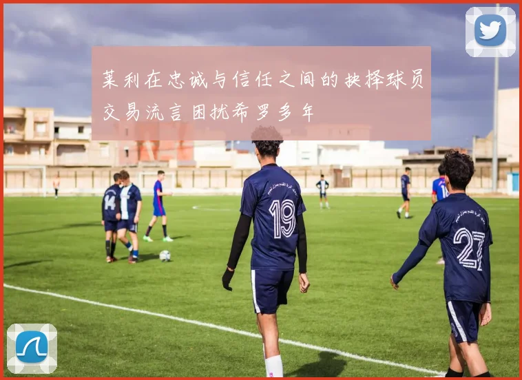 莱利在忠诚与信任之间的抉择球员交易流言困扰希罗多年