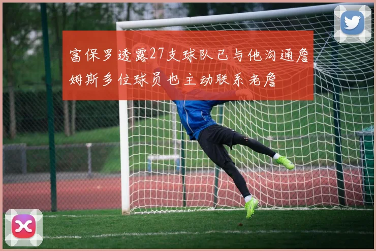 富保罗透露27支球队已与他沟通詹姆斯多位球员也主动联系老詹