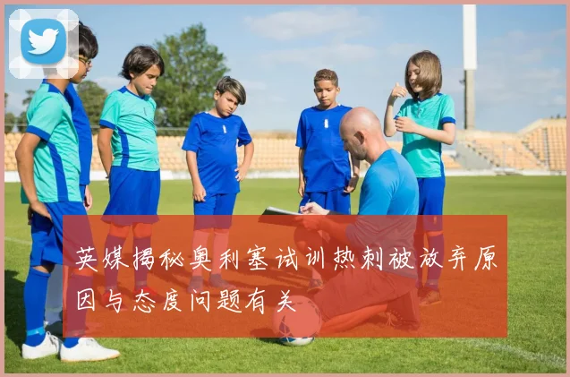 英媒揭秘奥利塞试训热刺被放弃原因与态度问题有关