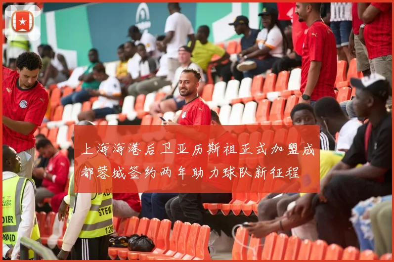 上海海港后卫亚历斯祖正式加盟成都蓉城签约两年助力球队新征程