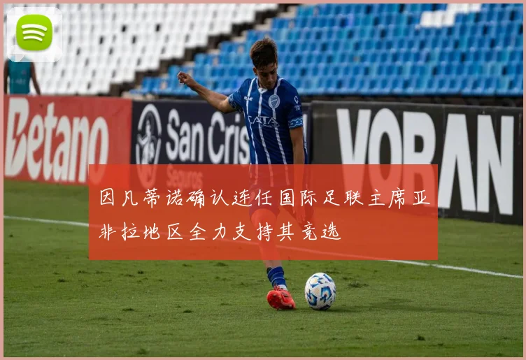 因凡蒂诺确认连任国际足联主席亚非拉地区全力支持其竞选