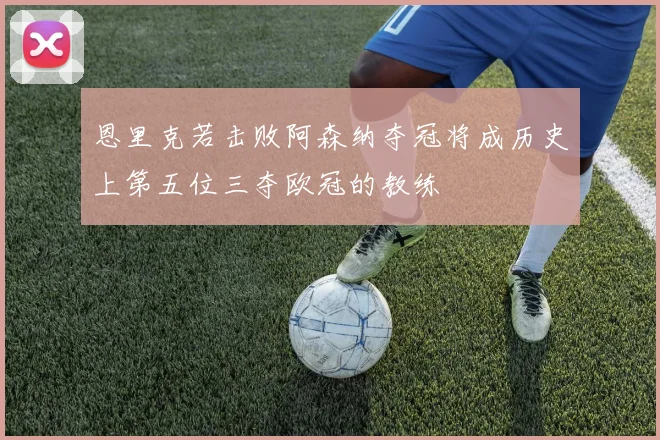 恩里克若击败阿森纳夺冠将成历史上第五位三夺欧冠的教练
