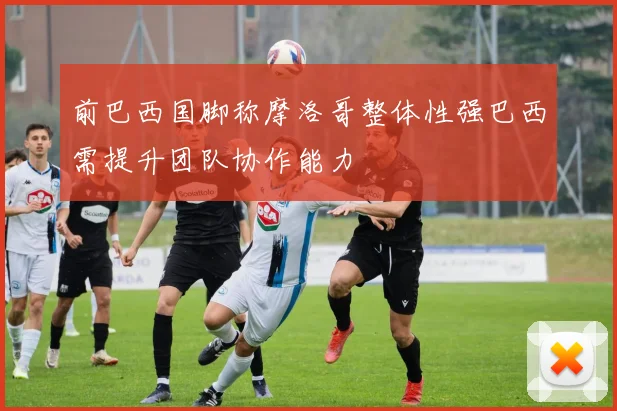 前巴西国脚称摩洛哥整体性强巴西需提升团队协作能力