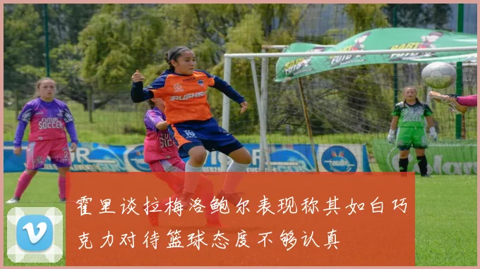 霍里谈拉梅洛鲍尔表现称其如白巧克力对待篮球态度不够认真