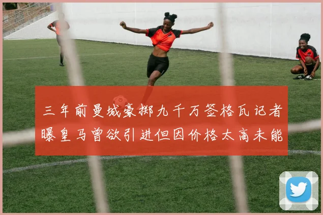 三年前曼城豪掷九千万签格瓦记者曝皇马曾欲引进但因价格太高未能成行
